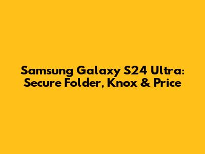 Samsung Galaxy S24 Ultra: Secure Folder, Knox & Price