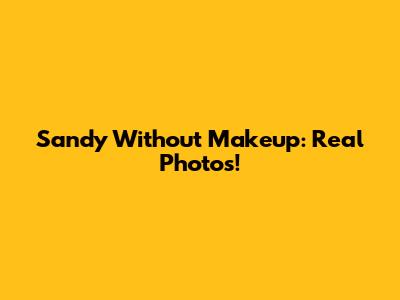 Sandy Without Makeup: Real Photos!