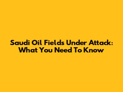 Saudi Oil Fields Under Attack: What You Need To Know