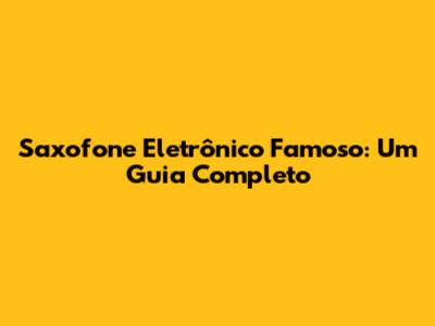Saxofone Eletrônico Famoso: Um Guia Completo