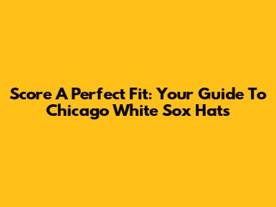 Score A Perfect Fit: Your Guide To Chicago White Sox Hats
