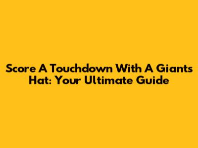 Score A Touchdown With A Giants Hat: Your Ultimate Guide