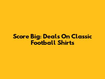 Score Big: Deals On Classic Football Shirts