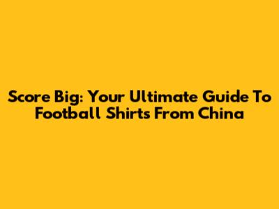 Score Big: Your Ultimate Guide To Football Shirts From China
