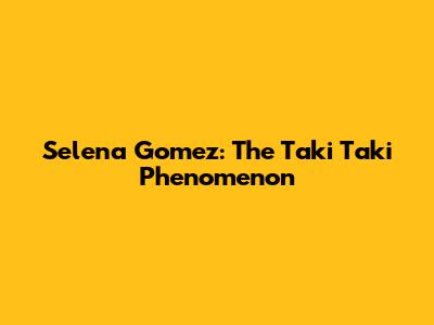 Selena Gomez: The "Taki Taki" Phenomenon