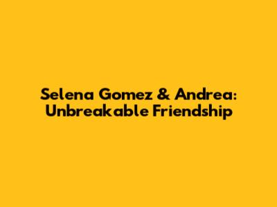 Selena Gomez & Andrea: Unbreakable Friendship