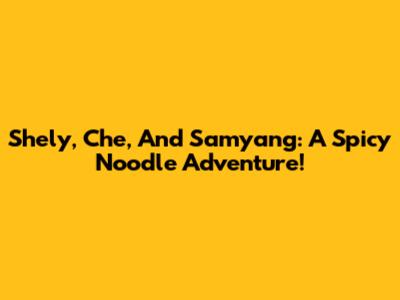 Shely, Che, And Samyang: A Spicy Noodle Adventure!