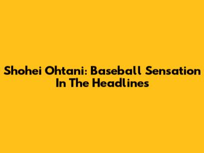 Shohei Ohtani: Baseball Sensation In The Headlines