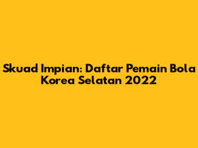 Skuad Impian: Daftar Pemain Bola Korea Selatan 2022