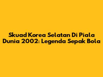 Skuad Korea Selatan Di Piala Dunia 2002: Legenda Sepak Bola