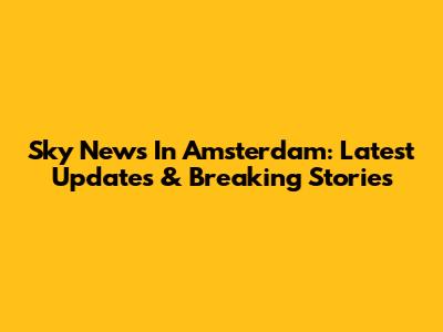 Sky News In Amsterdam: Latest Updates & Breaking Stories