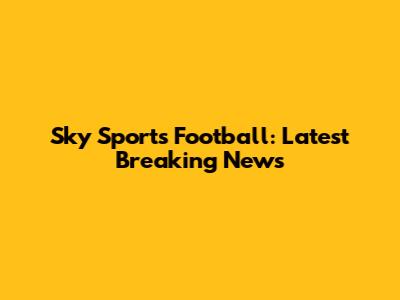 Sky Sports Football: Latest Breaking News