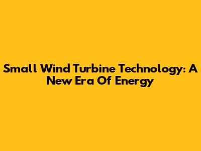 Small Wind Turbine Technology: A New Era Of Energy