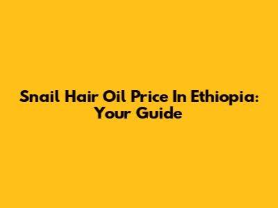 Snail Hair Oil Price In Ethiopia: Your Guide