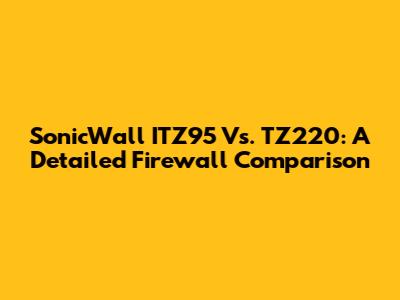 SonicWall ITZ95 Vs. TZ220: A Detailed Firewall Comparison