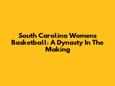 South Carolina Women's Basketball: A Dynasty In The Making