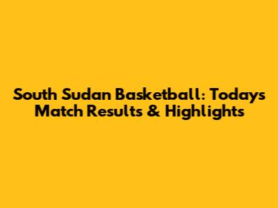 South Sudan Basketball: Today's Match Results & Highlights