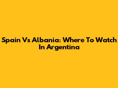 Spain Vs Albania: Where To Watch In Argentina