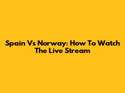 Spain Vs Norway: How To Watch The Live Stream