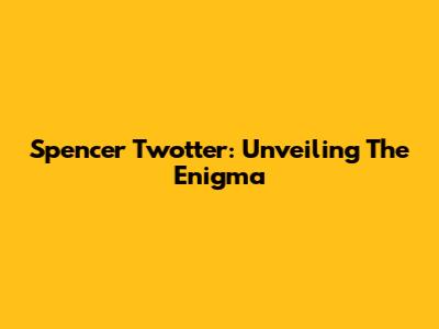 Spencer Twotter: Unveiling The Enigma