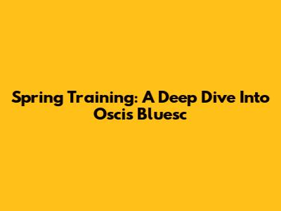 Spring Training: A Deep Dive Into Oscis Bluesc