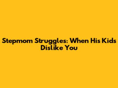 Stepmom Struggles: When His Kids Dislike You