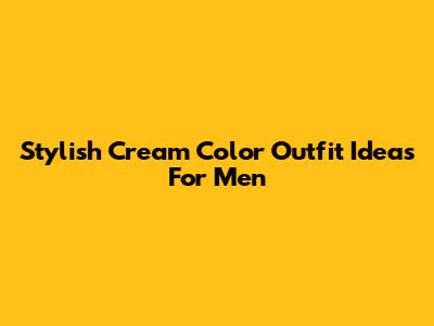 Stylish Cream Color Outfit Ideas For Men