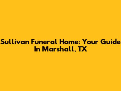 Sullivan Funeral Home: Your Guide In Marshall, TX