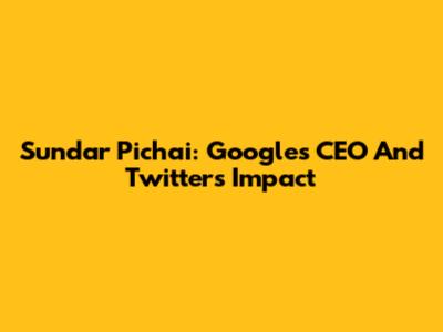 Sundar Pichai: Google's CEO And Twitter's Impact