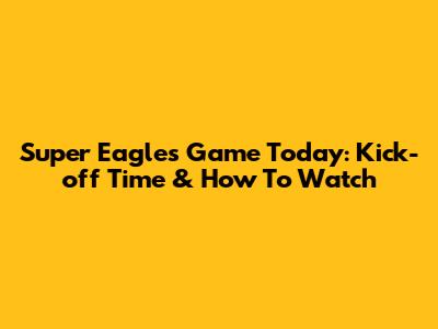 Super Eagles Game Today: Kick-off Time & How To Watch