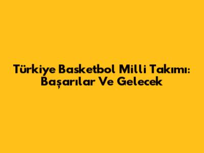 Türkiye Basketbol Milli Takımı: Başarılar Ve Gelecek