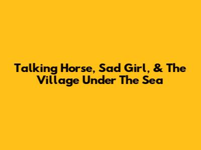 Talking Horse, Sad Girl, & The Village Under The Sea