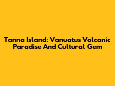Tanna Island: Vanuatu's Volcanic Paradise And Cultural Gem