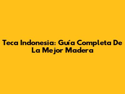 Teca Indonesia: Guía Completa De La Mejor Madera
