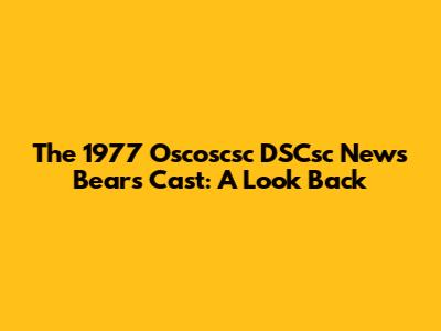 The 1977 "Oscoscsc DSCsc News Bears" Cast: A Look Back