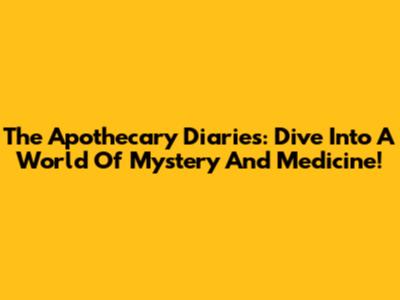The Apothecary Diaries: Dive Into A World Of Mystery And Medicine!