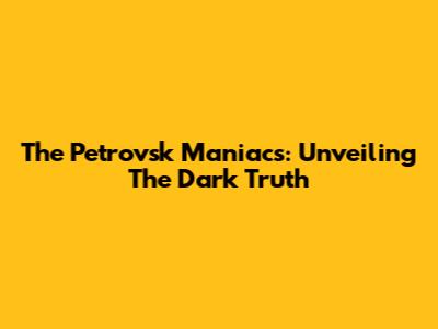 The Petrovsk Maniacs: Unveiling The Dark Truth