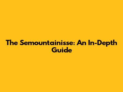 The Semountainisse: An In-Depth Guide