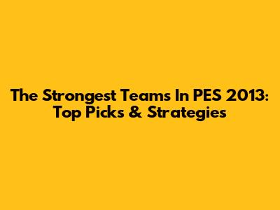 The Strongest Teams In PES 2013: Top Picks & Strategies
