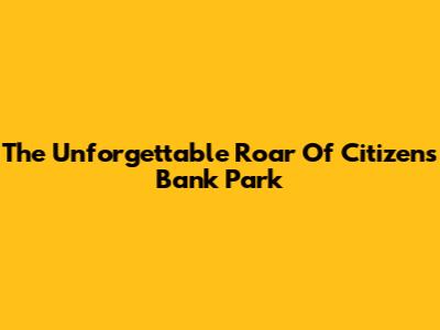 The Unforgettable Roar Of Citizens Bank Park