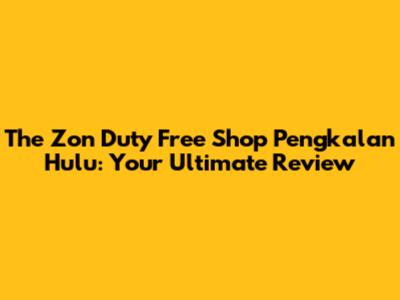 The Zon Duty Free Shop Pengkalan Hulu: Your Ultimate Review