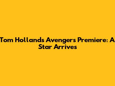 Tom Holland's Avengers Premiere: A Star Arrives