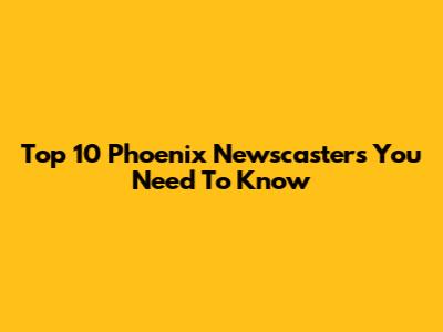 Top 10 Phoenix Newscasters You Need To Know