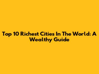 Top 10 Richest Cities In The World: A Wealthy Guide