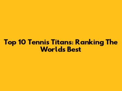 Top 10 Tennis Titans: Ranking The World's Best