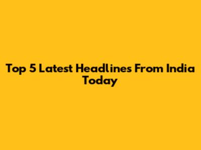 Top 5 Latest Headlines From India Today