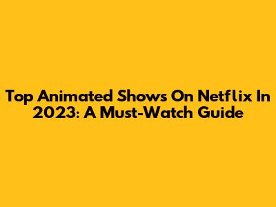 Top Animated Shows On Netflix In 2023: A Must-Watch Guide
