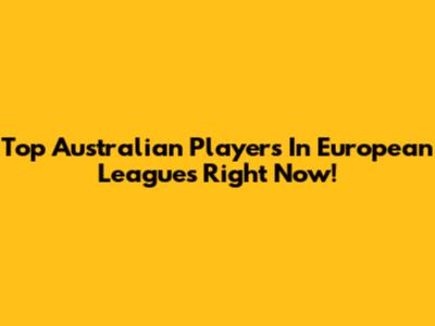 Top Australian Players In European Leagues Right Now!