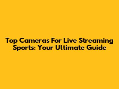Top Cameras For Live Streaming Sports: Your Ultimate Guide
