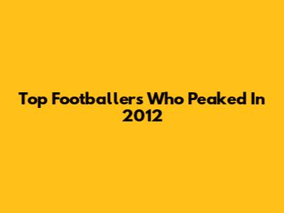 Top Footballers Who Peaked In 2012